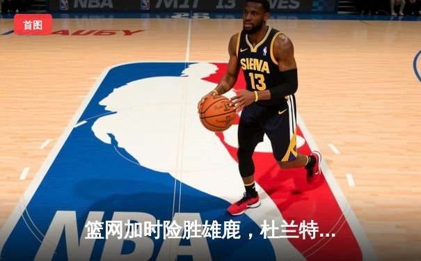 篮网加时险胜雄鹿，杜兰特独砍48分率队挺进东部半决赛