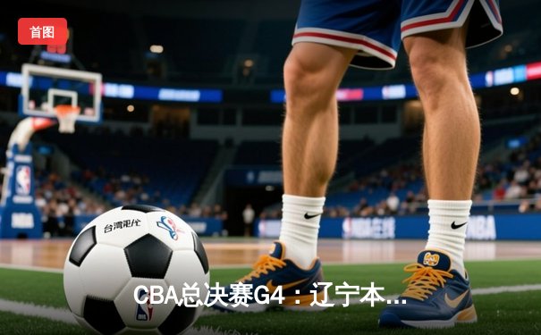 CBA总决赛G4：辽宁本钢加时险胜浙江广厦，总比分3-1夺得赛点