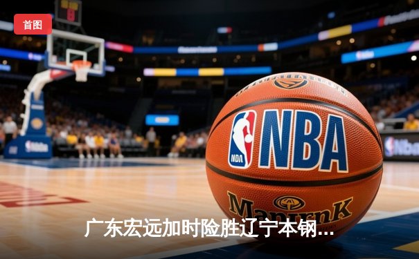 广东宏远加时险胜辽宁本钢，胡明轩30分率队豪取八连胜