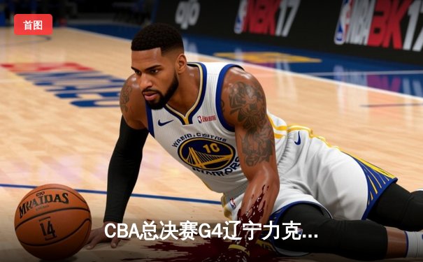 CBA总决赛G4辽宁力克新疆，总比分3-1夺赛点，赵继伟24分统治攻防