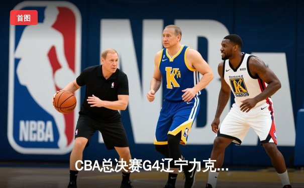 CBA总决赛G4辽宁力克新疆 总比分3-1夺赛点 弗格34分赵继伟关键三分