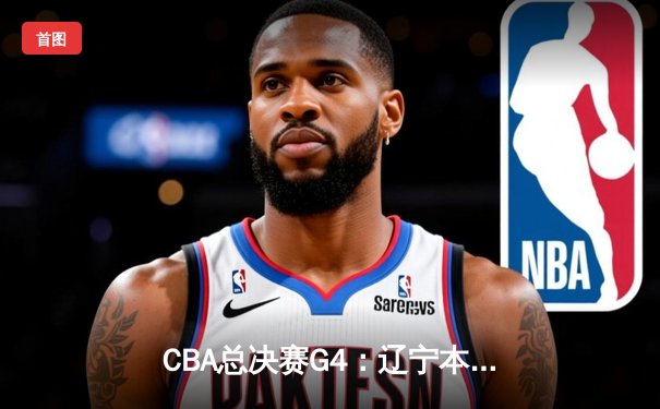 CBA总决赛G4：辽宁本钢加时险胜新疆飞虎，总比分3-1夺赛点