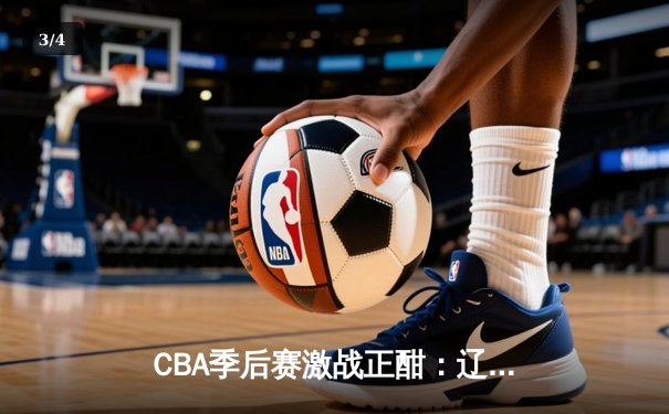 CBA季后赛激战正酣：辽宁本钢加时险胜广东宏远，赵继伟砍下33分创生涯新高 - 3