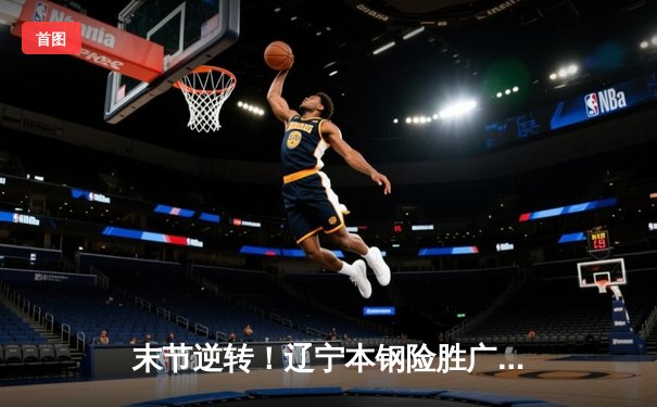 末节逆转！辽宁本钢险胜广东东莞大益，赵继伟关键三分锁定胜局