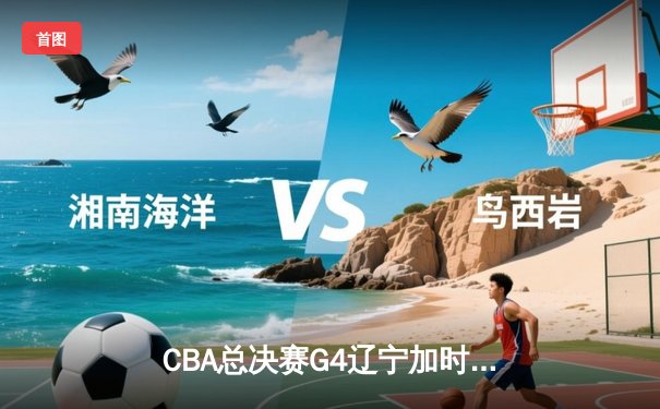 CBA总决赛G4辽宁加时力克广东 赵继伟24+10助辽宁3-1夺赛点