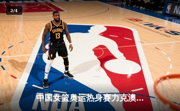 中国女篮奥运热身赛力克澳大利亚 韩旭23+9统治内线 - 2