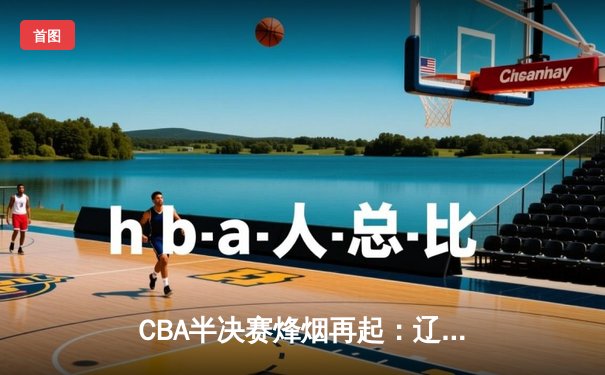 CBA半决赛烽烟再起：辽宁本钢加时鏖战力克广东宏远，赵继伟砍下33分率队夺赛点