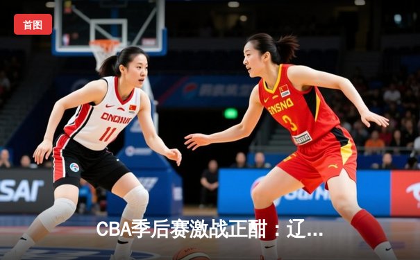CBA季后赛激战正酣：辽宁本钢加时险胜广东宏远，赵继伟狂砍33分率队夺赛点