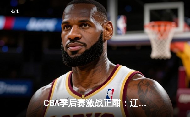 CBA季后赛激战正酣：辽宁本钢加时险胜广东宏远，赵继伟狂砍33分率队夺赛点 - 4