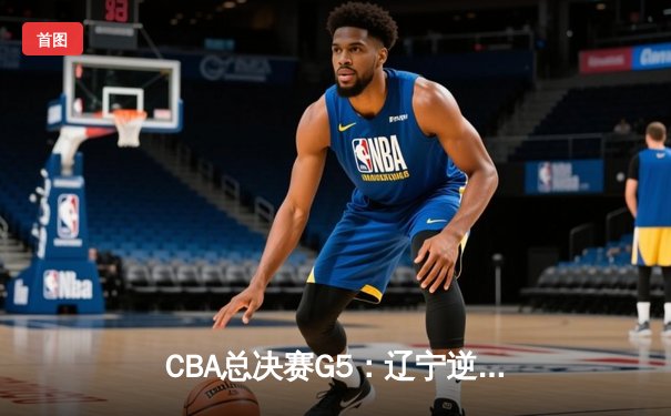 CBA总决赛G5：辽宁逆转广东夺赛点 赵继伟关键三分定乾坤