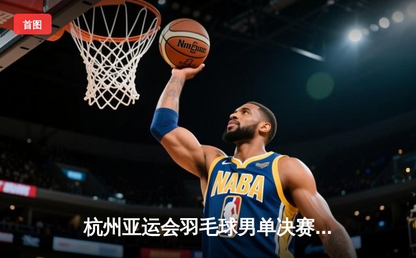 杭州亚运会羽毛球男单决赛：石宇奇力克周天成夺金，国羽男单时隔九年再登顶