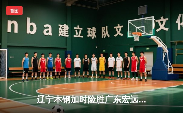 辽宁本钢加时险胜广东宏远，赵继伟33分导演逆转好戏