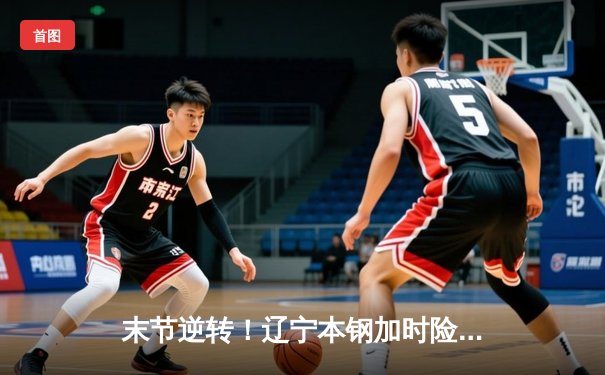 末节逆转！辽宁本钢加时险胜广东东莞大益，赵继伟独砍33分率队夺赛点