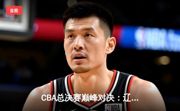 CBA总决赛巅峰对决：辽宁本钢加时险胜广东宏远 总比分2-1夺赛点