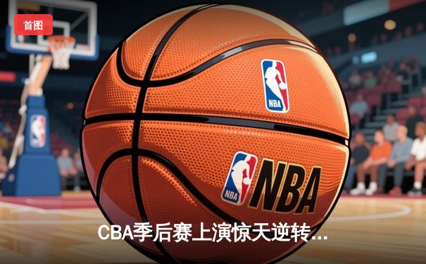 CBA季后赛上演惊天逆转！辽宁本钢加时苦战力克广东宏远