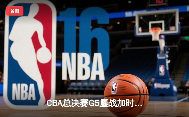 CBA总决赛G5鏖战加时 辽宁险胜广东夺队史第四冠