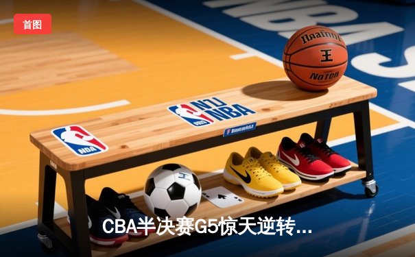 CBA半决赛G5惊天逆转！辽宁本钢加时险胜广东宏远晋级总决赛